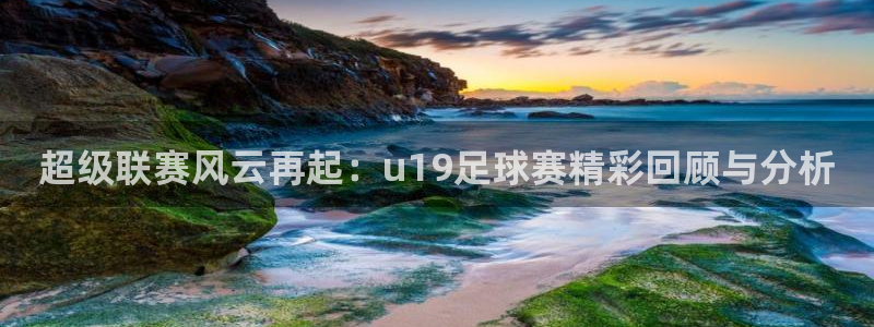 超级联赛风云再起：u19足球赛精彩回顾与分析